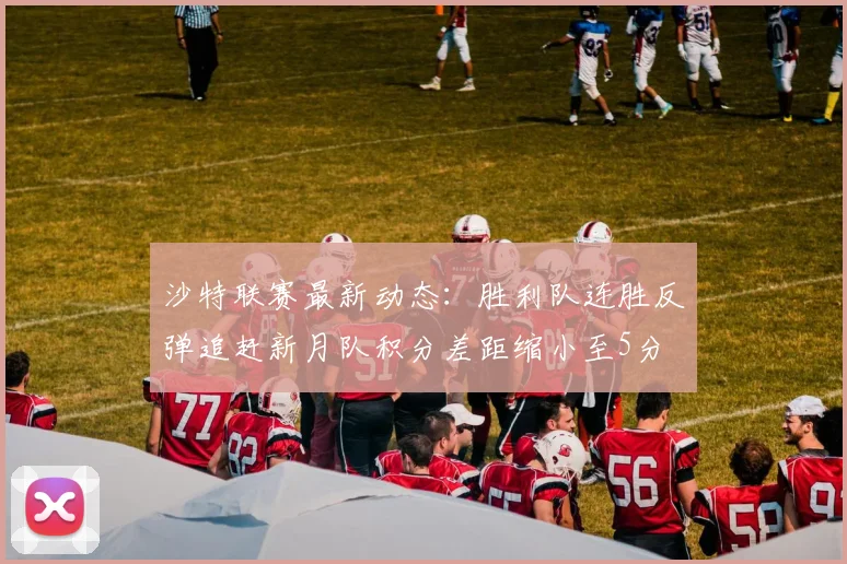 沙特联赛最新动态：胜利队连胜反弹追赶新月队积分差距缩小至5分