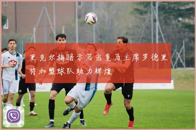 里克尔梅暗示若当皇马主席罗德里将加盟球队助力辉煌