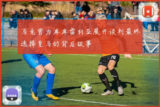 马竞曾为库库雷利亚展开谈判最终选择皇马的背后故事
