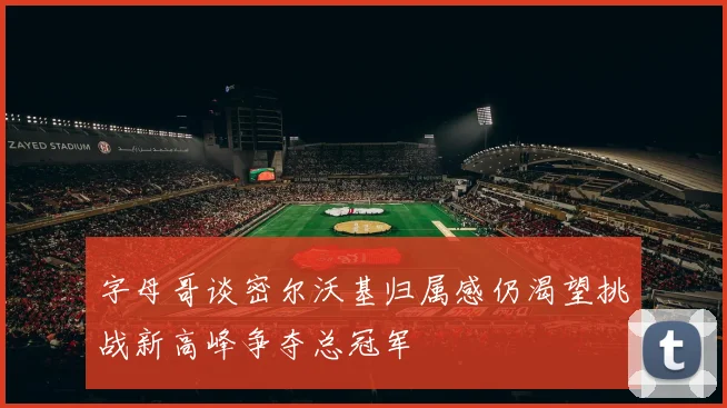 字母哥谈密尔沃基归属感仍渴望挑战新高峰争夺总冠军