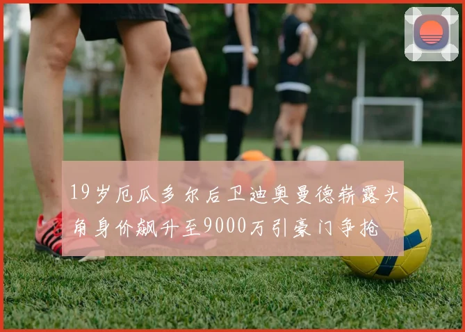 19岁厄瓜多尔后卫迪奥曼德崭露头角身价飙升至9000万引豪门争抢