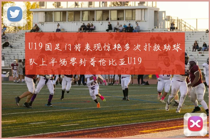 U19国足门将表现惊艳多次扑救助球队上半场零封哥伦比亚U19