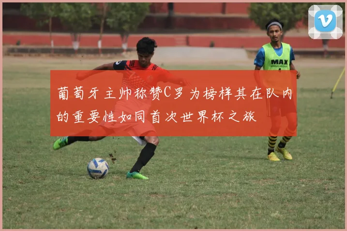 葡萄牙主帅称赞C罗为榜样其在队内的重要性如同首次世界杯之旅