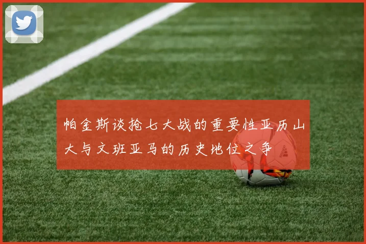 帕金斯谈抢七大战的重要性亚历山大与文班亚马的历史地位之争