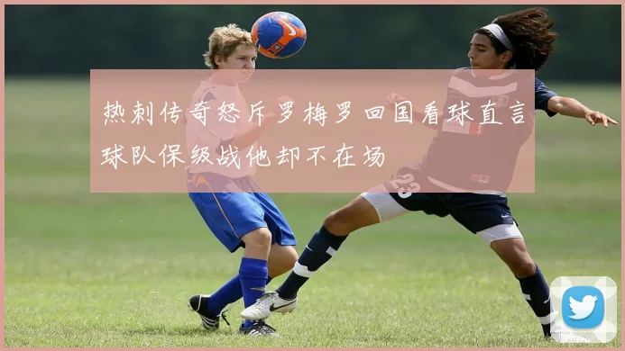 热刺传奇怒斥罗梅罗回国看球直言球队保级战他却不在场