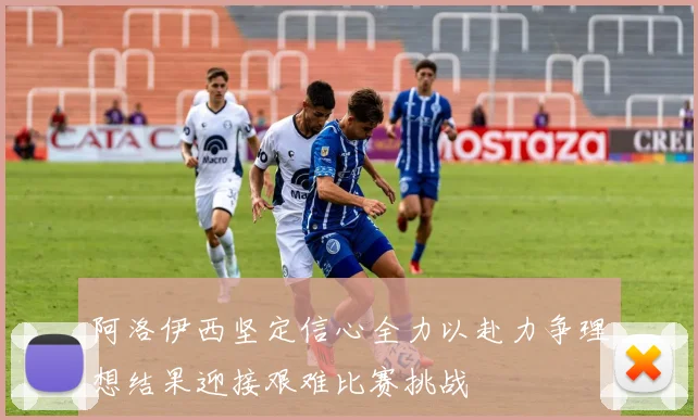 阿洛伊西坚定信心全力以赴力争理想结果迎接艰难比赛挑战
