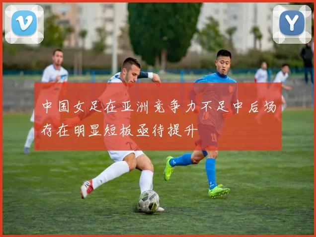 中国女足在亚洲竞争力不足中后场存在明显短板亟待提升