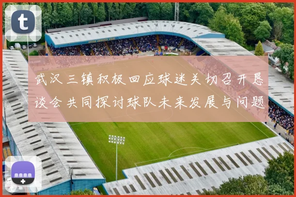 武汉三镇积极回应球迷关切召开恳谈会共同探讨球队未来发展与问题解决