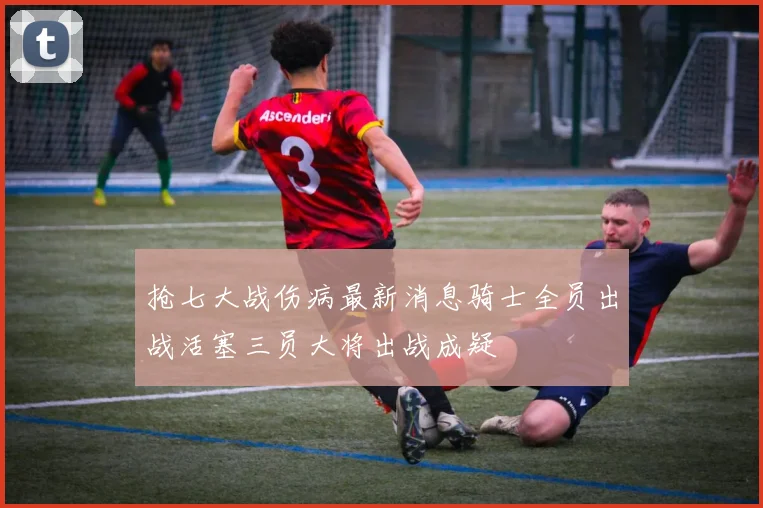 抢七大战伤病最新消息骑士全员出战活塞三员大将出战成疑