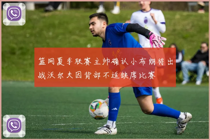 篮网夏季联赛主帅确认小布朗将出战沃尔夫因背部不适缺席比赛