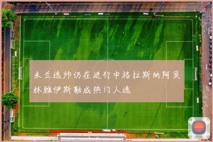 米兰选帅仍在进行中格拉斯纳阿莫林雅伊斯勒成热门人选