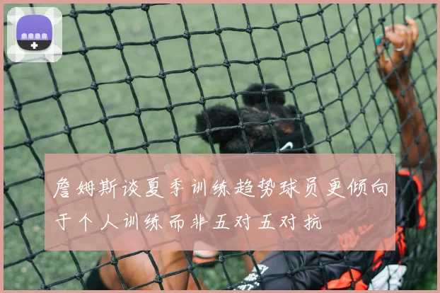 詹姆斯谈夏季训练趋势球员更倾向于个人训练而非五对五对抗