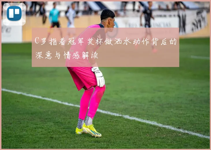 C罗指着冠军奖杯做洒水动作背后的深意与情感解读