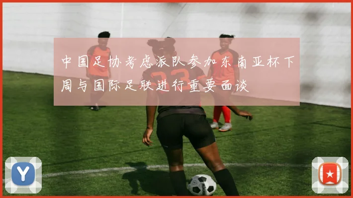 中国足协考虑派队参加东南亚杯下周与国际足联进行重要面谈