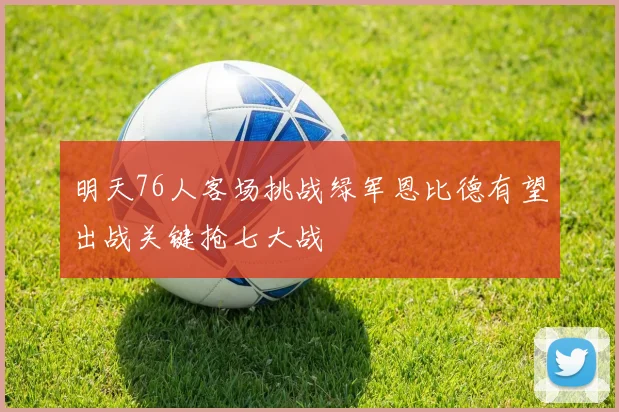 明天76人客场挑战绿军恩比德有望出战关键抢七大战