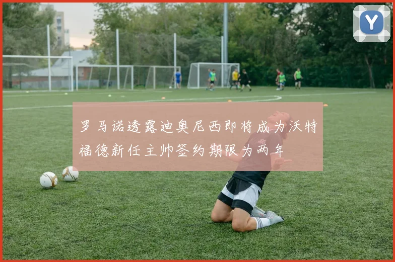罗马诺透露迪奥尼西即将成为沃特福德新任主帅签约期限为两年