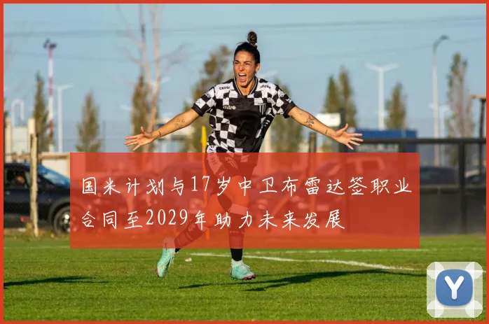国米计划与17岁中卫布雷达签职业合同至2029年助力未来发展