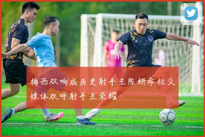 梅西双响成历史射手王陈妍希社交媒体欢呼射手王荣耀
