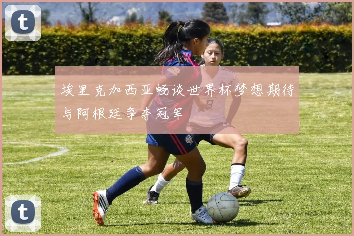 埃里克加西亚畅谈世界杯梦想期待与阿根廷争夺冠军